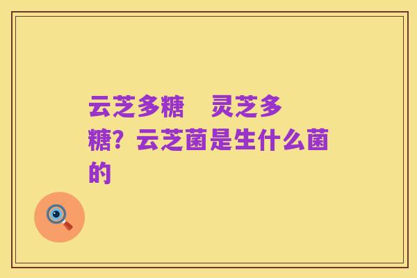 云芝多糖 灵芝多糖?云芝菌是生什么菌的