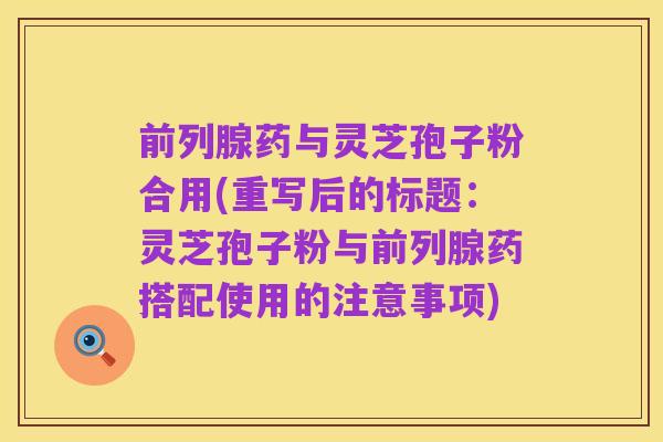 前列腺药与灵芝孢子粉合用(重写后的标题:灵芝孢子粉与前列腺药搭配使用的注意事项)