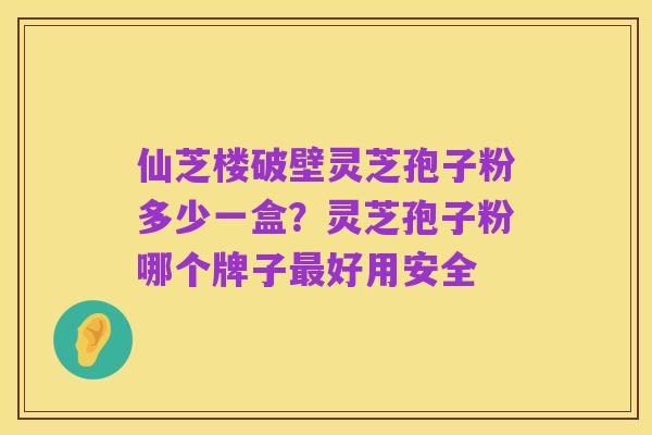 仙芝楼破壁灵芝孢子粉多少一盒?灵芝孢子粉哪个牌子最好用安全