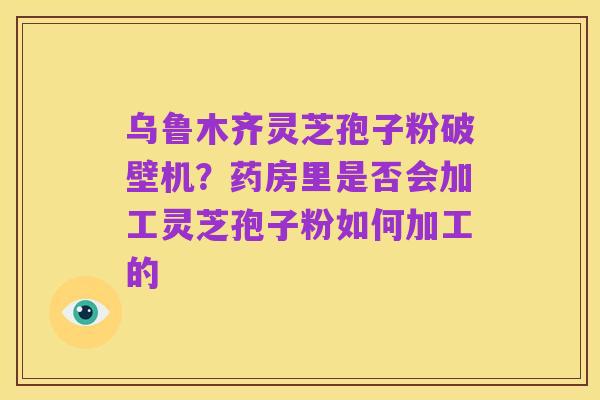 乌鲁木齐灵芝孢子粉破壁机?药房里是否会加工灵芝孢子粉如何加工的