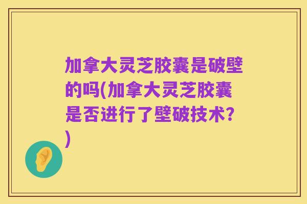 加拿大灵芝胶囊是破壁的吗(加拿大灵芝胶囊是否进行了壁破技术？)