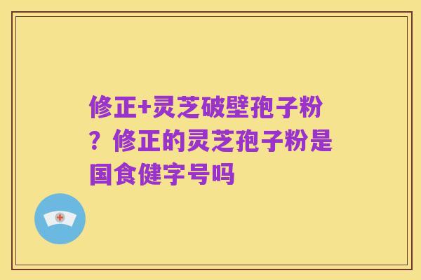 修正+灵芝破壁孢子粉?修正的灵芝孢子粉是国食健字号吗