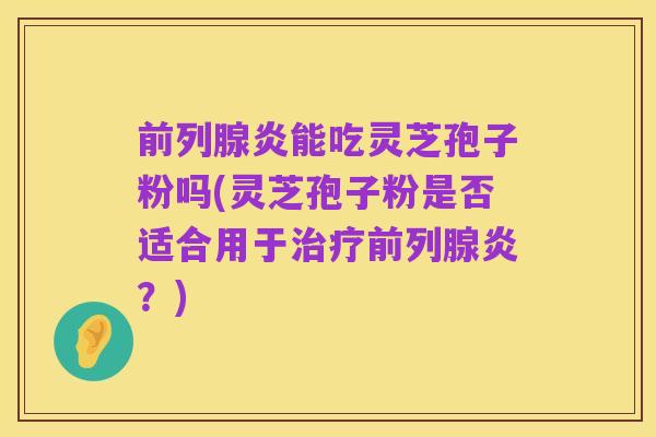 前列腺炎能吃灵芝孢子粉吗(灵芝孢子粉是否适合用于治疗前列腺炎?)