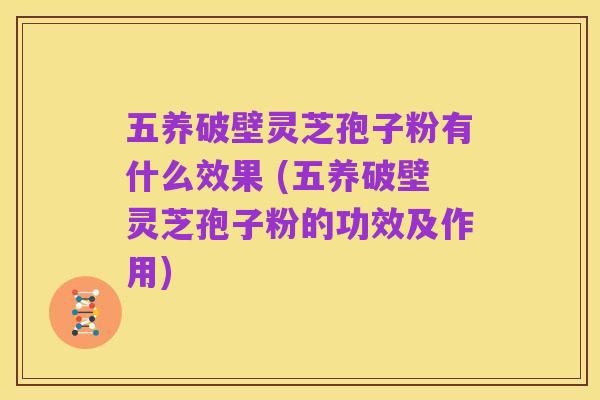 五养破壁灵芝孢子粉有什么效果 (五养破壁灵芝孢子粉的功效及作用)
