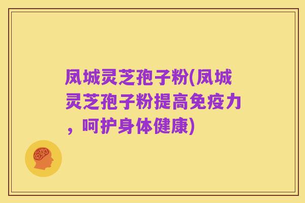 凤城灵芝孢子粉(凤城灵芝孢子粉提高免疫力,呵护身体健康)