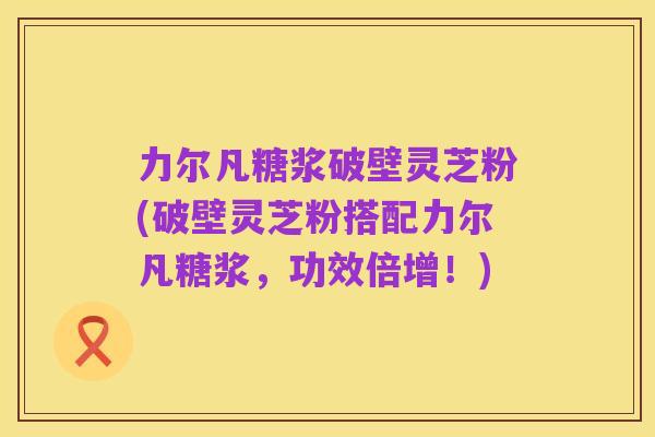 力尔凡糖浆破壁灵芝粉(破壁灵芝粉搭配力尔凡糖浆，功效倍增！)