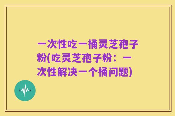 一次性吃一桶灵芝孢子粉(吃灵芝孢子粉:一次性解决一个桶问题)