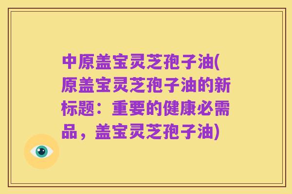 中原盖宝灵芝孢子油(原盖宝灵芝孢子油的新标题：重要的健康必需品，盖宝灵芝孢子油)
