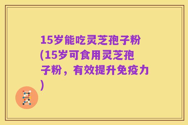 15岁能吃灵芝孢子粉(15岁可食用灵芝孢子粉,有效提升免疫力)