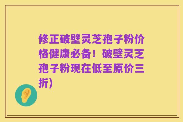 修正破壁灵芝孢子粉价格健康必备!破壁灵芝孢子粉现在低至原价三折)