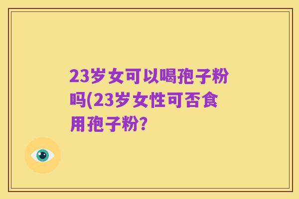 23岁女可以喝孢子粉吗(23岁女性可否食用孢子粉？