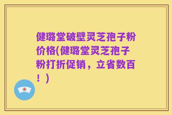 健璐堂破壁灵芝孢子粉价格(健璐堂灵芝孢子粉打折促销,立省数百!)