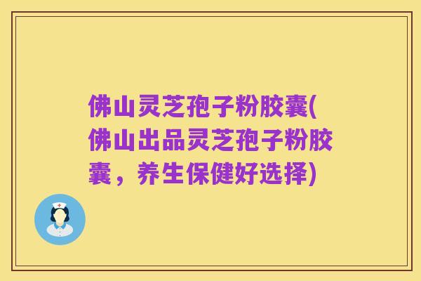 佛山灵芝孢子粉胶囊(佛山出品灵芝孢子粉胶囊，养生保健好选择)