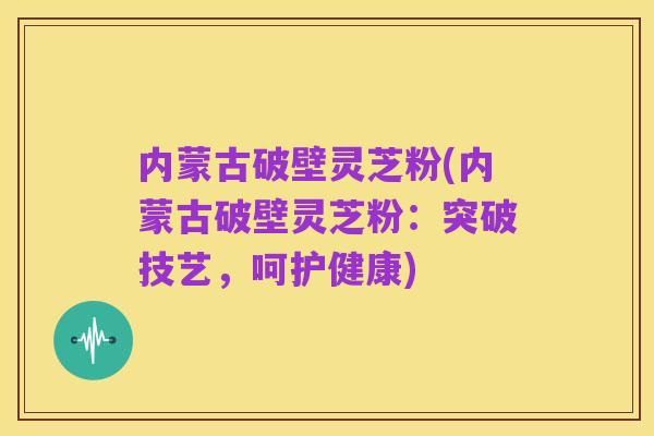 内蒙古破壁灵芝粉(内蒙古破壁灵芝粉：突破技艺，呵护健康)