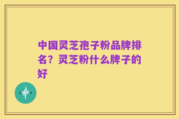中国灵芝孢子粉品牌排名?灵芝粉什么牌子的好