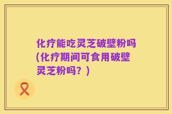 化疗能吃灵芝破壁粉吗(化疗期间可食用破壁灵芝粉吗?)