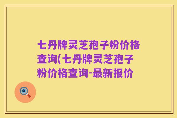七丹牌灵芝孢子粉价格查询(七丹牌灵芝孢子粉价格查询-最新报价