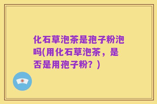 化石草泡茶是孢子粉泡吗(用化石草泡茶，是否是用孢子粉？)
