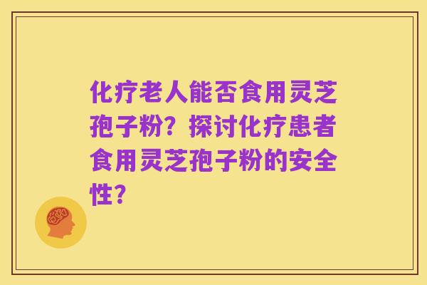 化疗老人能否食用灵芝孢子粉？探讨化疗患者食用灵芝孢子粉的安全性？