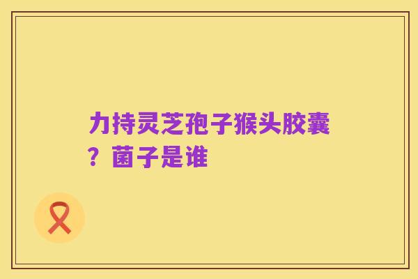 力持灵芝孢子猴头胶囊？菌子是谁