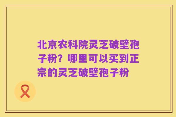 北京农科院灵芝破壁孢子粉？哪里可以买到正宗的灵芝破壁孢子粉