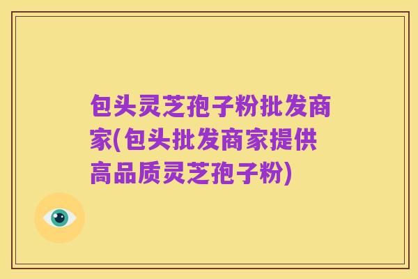 包头灵芝孢子粉批发商家(包头批发商家提供高品质灵芝孢子粉)