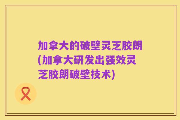加拿大的破壁灵芝胶朗(加拿大研发出强效灵芝胶朗破壁技术)