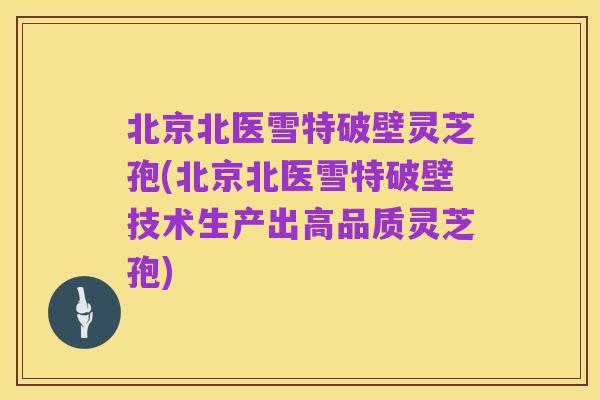 北京北医雪特破壁灵芝孢(北京北医雪特破壁技术生产出高品质灵芝孢)