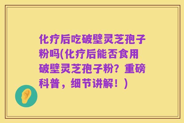 化疗后吃破壁灵芝孢子粉吗(化疗后能否食用破壁灵芝孢子粉?重磅科普,细节讲解!)