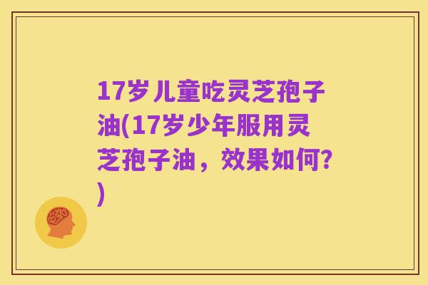 17岁儿童吃灵芝孢子油(17岁少年服用灵芝孢子油,效果如何?)