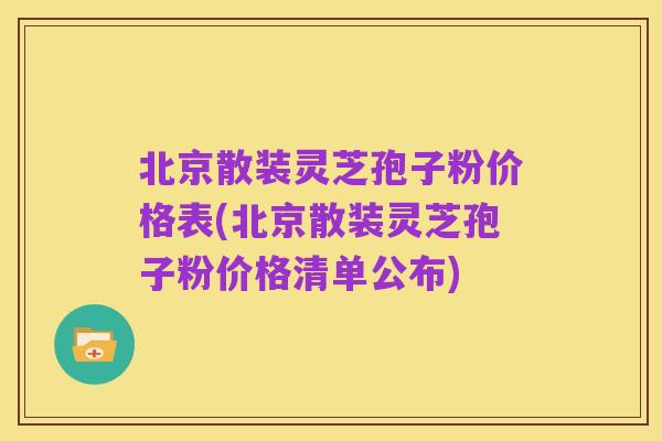 北京散装灵芝孢子粉价格表(北京散装灵芝孢子粉价格清单公布)