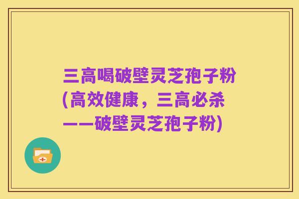三高喝破壁灵芝孢子粉(高效健康,三高必杀——破壁灵芝孢子粉)