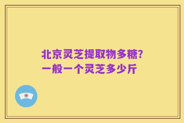 北京灵芝提取物多糖?一般一个灵芝多少斤