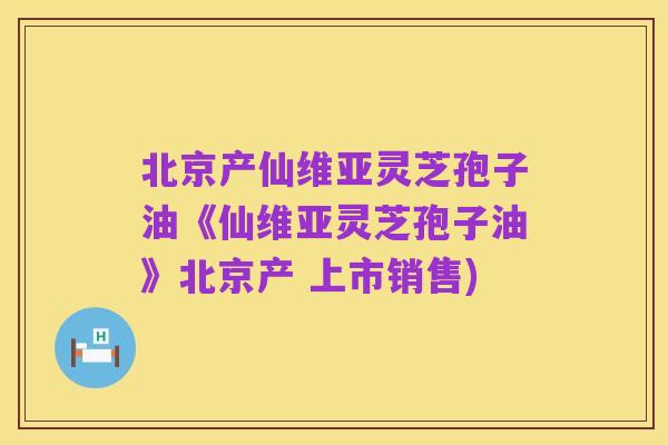 北京产仙维亚灵芝孢子油《仙维亚灵芝孢子油》北京产 上市销售)