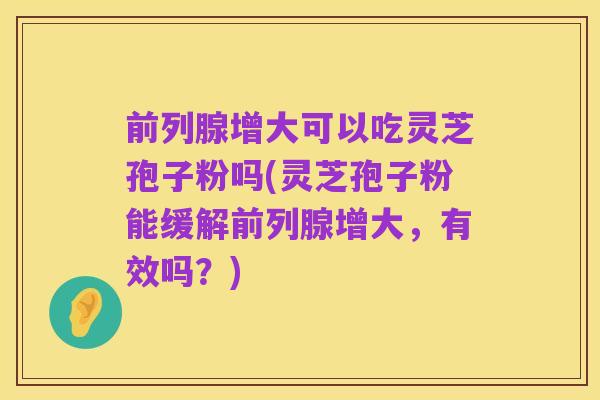 前列腺增大可以吃灵芝孢子粉吗(灵芝孢子粉能缓解前列腺增大,有效吗?)