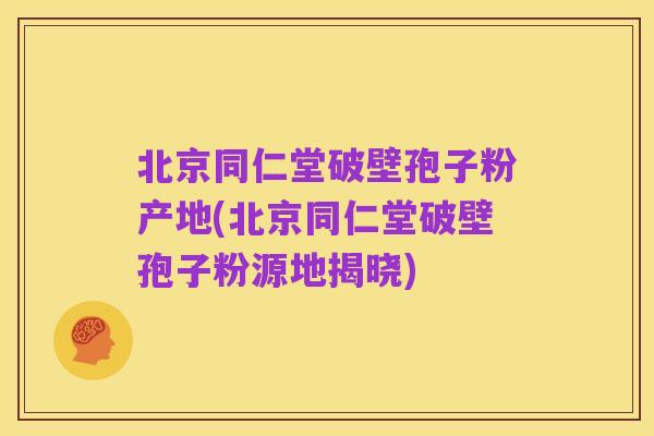 北京同仁堂破壁孢子粉产地(北京同仁堂破壁孢子粉源地揭晓)