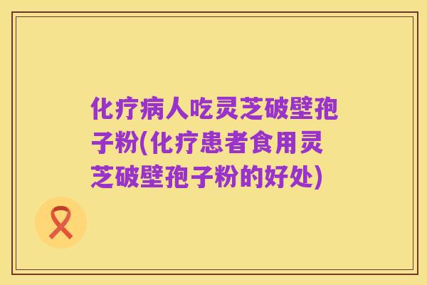 化疗病人吃灵芝破壁孢子粉(化疗患者食用灵芝破壁孢子粉的好处)
