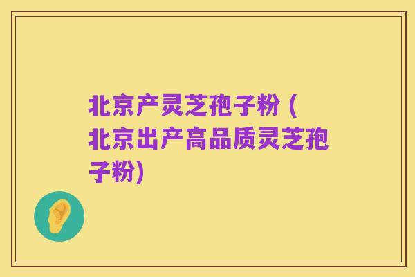 北京产灵芝孢子粉 (北京出产高品质灵芝孢子粉)