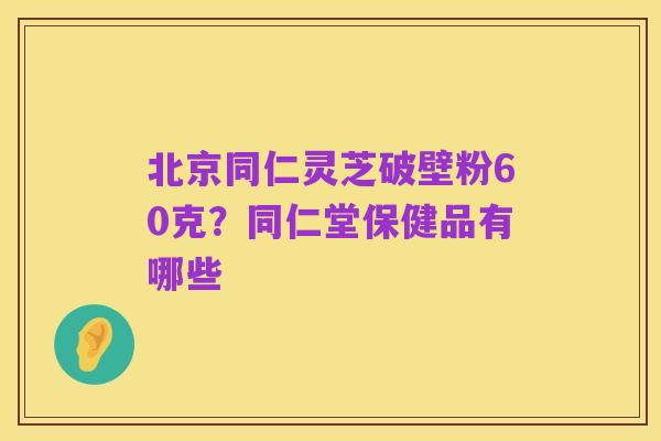 北京同仁灵芝破壁粉60克？同仁堂保健品有哪些