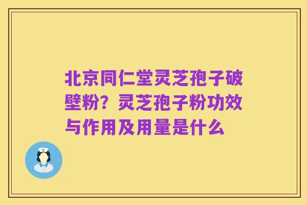 北京同仁堂灵芝孢子破壁粉?灵芝孢子粉功效与作用及用量是什么