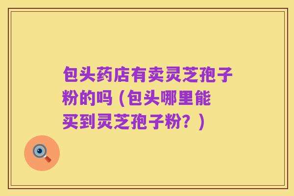 包头药店有卖灵芝孢子粉的吗 (包头哪里能买到灵芝孢子粉?)