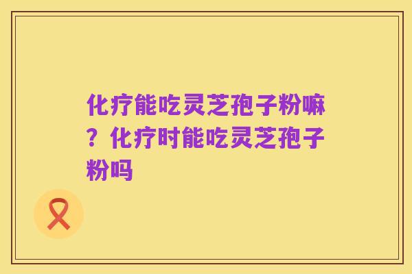 化疗能吃灵芝孢子粉嘛？化疗时能吃灵芝孢子粉吗