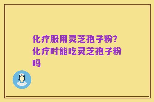 化疗服用灵芝孢子粉？化疗时能吃灵芝孢子粉吗