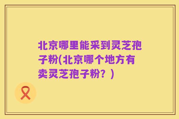 北京哪里能采到灵芝孢子粉(北京哪个地方有卖灵芝孢子粉?)