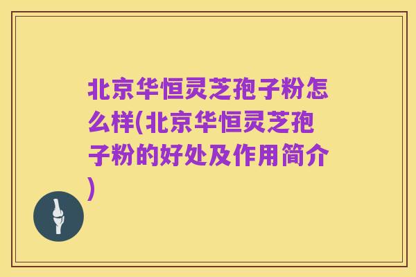 北京华恒灵芝孢子粉怎么样(北京华恒灵芝孢子粉的好处及作用简介)