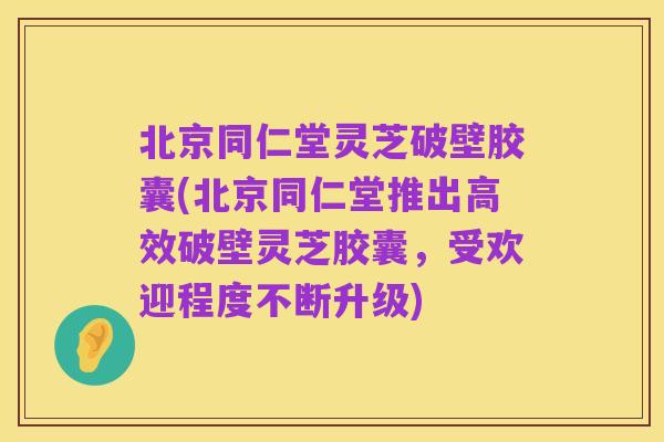 北京同仁堂灵芝破壁胶囊(北京同仁堂推出高效破壁灵芝胶囊,受欢迎程度不断升级)