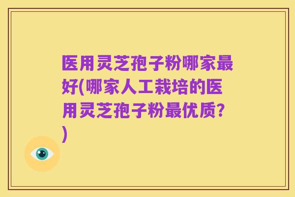 医用灵芝孢子粉哪家最好(哪家人工栽培的医用灵芝孢子粉最优质?)