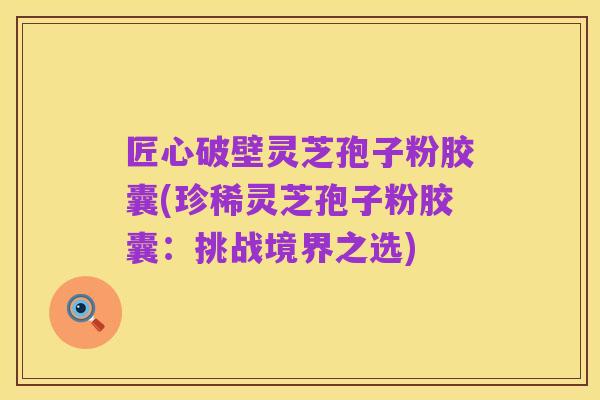 匠心破壁灵芝孢子粉胶囊(珍稀灵芝孢子粉胶囊：挑战境界之选)