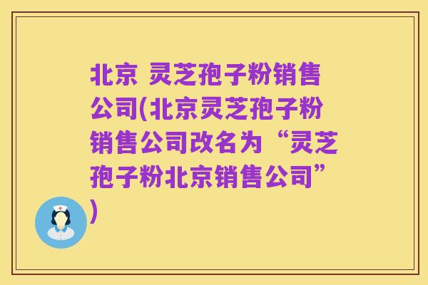 北京 灵芝孢子粉销售公司(北京灵芝孢子粉销售公司改名为“灵芝孢子粉北京销售公司”)