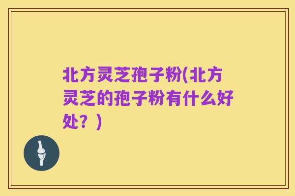 北方灵芝孢子粉(北方灵芝的孢子粉有什么好处？)